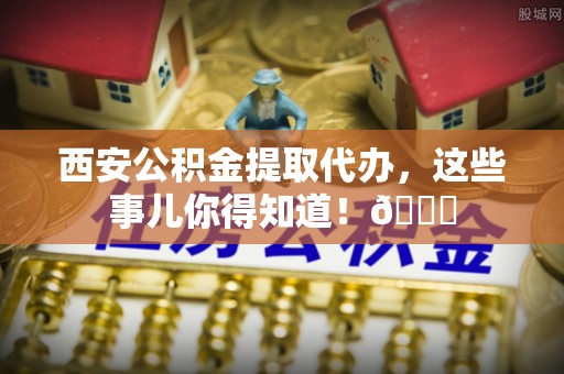 绿园西安公积金提取代办，这些事儿你得知道！😎